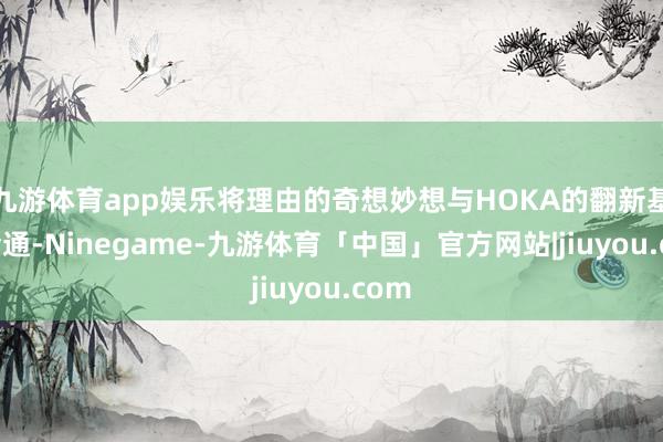 九游体育app娱乐将理由的奇想妙想与HOKA的翻新基因会通-Ninegame-九游体育「中国」官方网站|jiuyou.com