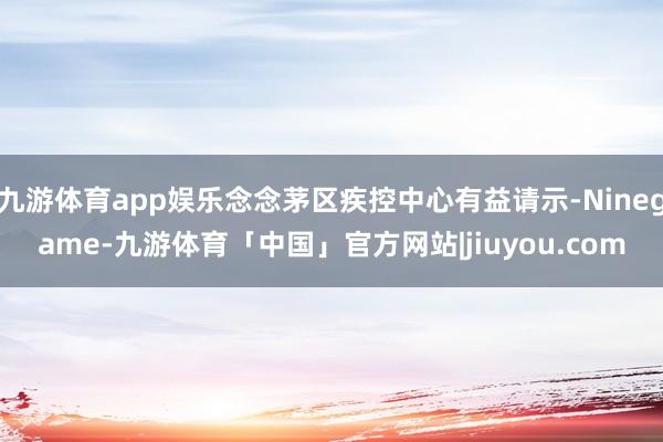 九游体育app娱乐念念茅区疾控中心有益请示-Ninegame-九游体育「中国」官方网站|jiuyou.com