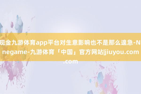 现金九游体育app平台对生意影响也不是那么遑急-Ninegame-九游体育「中国」官方网站|jiuyou.com