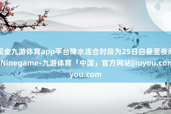 现金九游体育app平台降水连合时段为25日白昼至夜间-Ninegame-九游体育「中国」官方网站|jiuyou.com