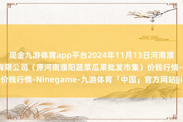 现金九游体育app平台2024年11月13日河南濮阳宏进农副家具批发市集有限公司（原河南濮阳蔬菜瓜果批发市集）价钱行情-Ninegame-九游体育「中国」官方网站|jiuyou.com