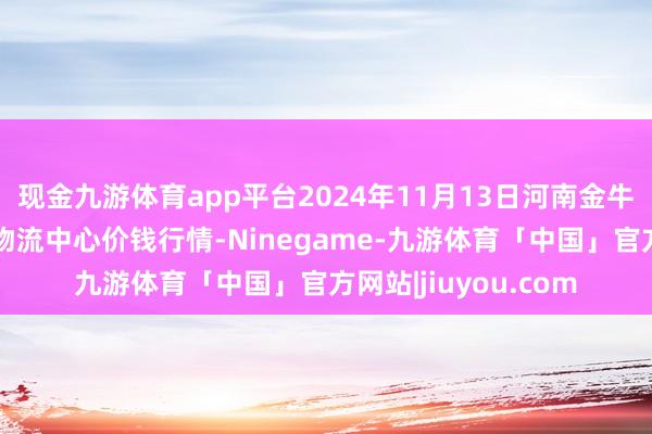 现金九游体育app平台2024年11月13日河南金牛大别山农居品当代物流中心价钱行情-Ninegame-九游体育「中国」官方网站|jiuyou.com