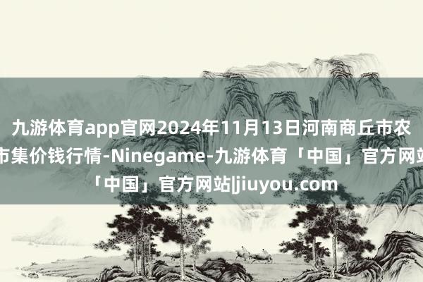 九游体育app官网2024年11月13日河南商丘市农居品中心批发市集价钱行情-Ninegame-九游体育「中国」官方网站|jiuyou.com