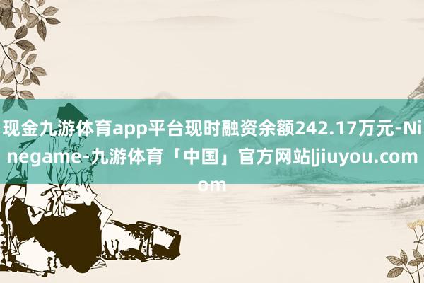 现金九游体育app平台现时融资余额242.17万元-Ninegame-九游体育「中国」官方网站|jiuyou.com