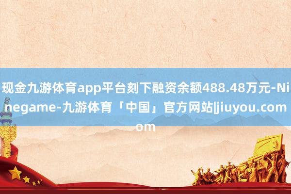 现金九游体育app平台刻下融资余额488.48万元-Ninegame-九游体育「中国」官方网站|jiuyou.com