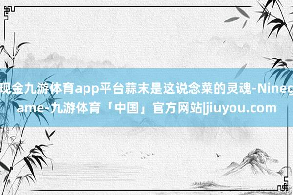 现金九游体育app平台蒜末是这说念菜的灵魂-Ninegame-九游体育「中国」官方网站|jiuyou.com