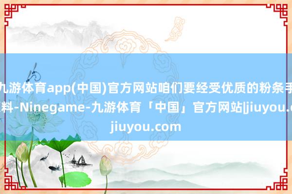 九游体育app(中国)官方网站咱们要经受优质的粉条手脚原料-Ninegame-九游体育「中国」官方网站|jiuyou.com