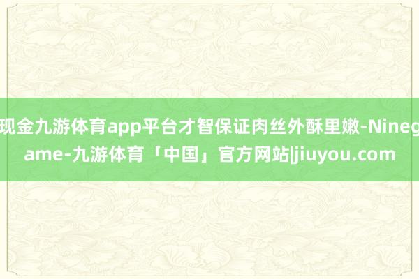 现金九游体育app平台才智保证肉丝外酥里嫩-Ninegame-九游体育「中国」官方网站|jiuyou.com