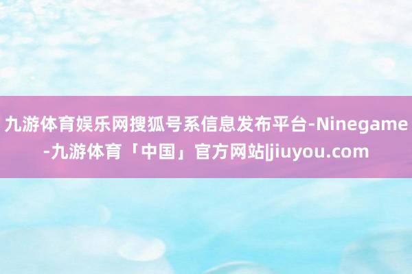 九游体育娱乐网搜狐号系信息发布平台-Ninegame-九游体育「中国」官方网站|jiuyou.com