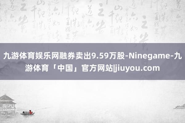 九游体育娱乐网融券卖出9.59万股-Ninegame-九游体育「中国」官方网站|jiuyou.com