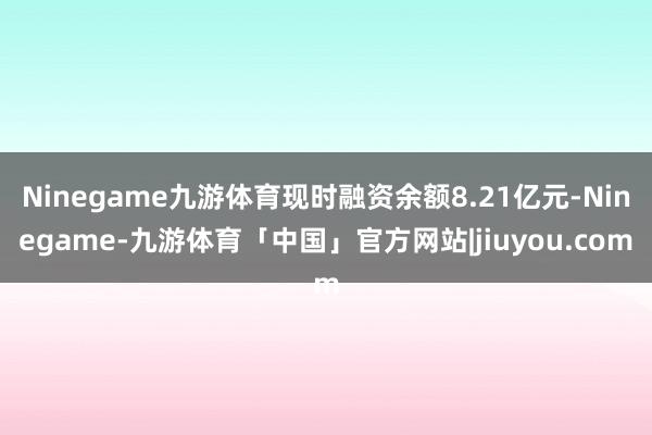 Ninegame九游体育现时融资余额8.21亿元-Ninegame-九游体育「中国」官方网站|jiuyou.com