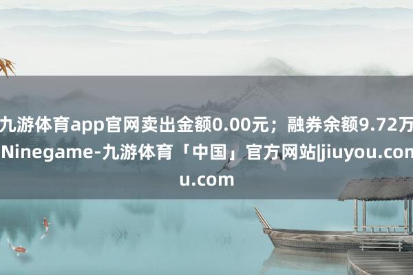 九游体育app官网卖出金额0.00元；融券余额9.72万-Ninegame-九游体育「中国」官方网站|jiuyou.com