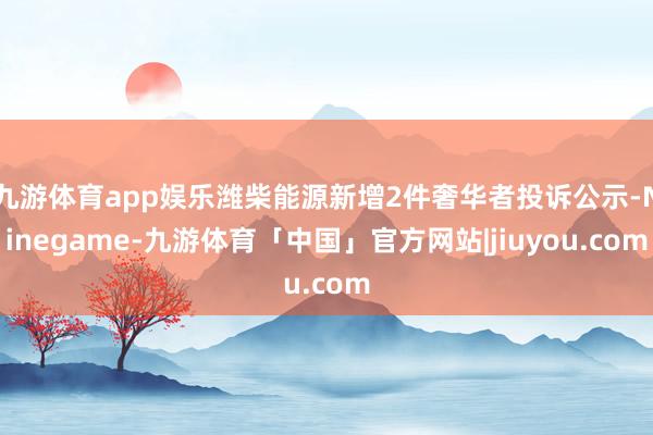 九游体育app娱乐潍柴能源新增2件奢华者投诉公示-Ninegame-九游体育「中国」官方网站|jiuyou.com