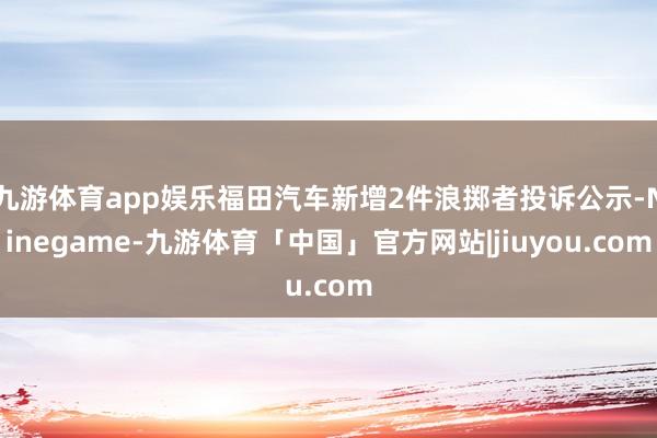 九游体育app娱乐福田汽车新增2件浪掷者投诉公示-Ninegame-九游体育「中国」官方网站|jiuyou.com