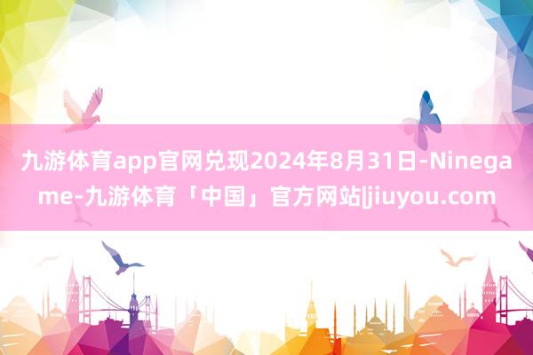 九游体育app官网兑现2024年8月31日-Ninegame-九游体育「中国」官方网站|jiuyou.com