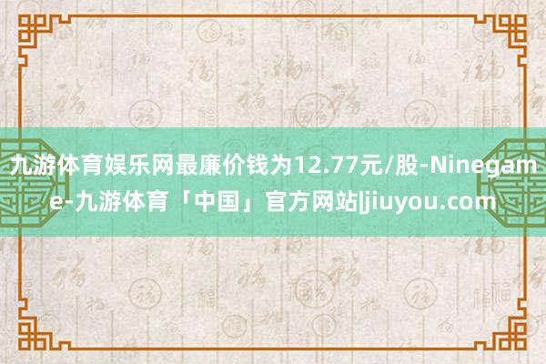 九游体育娱乐网最廉价钱为12.77元/股-Ninegame-九游体育「中国」官方网站|jiuyou.com