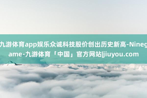 九游体育app娱乐众诚科技股价创出历史新高-Ninegame-九游体育「中国」官方网站|jiuyou.com