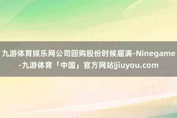 九游体育娱乐网公司回购股份时候届满-Ninegame-九游体育「中国」官方网站|jiuyou.com