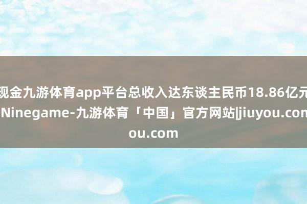 现金九游体育app平台总收入达东谈主民币18.86亿元-Ninegame-九游体育「中国」官方网站|jiuyou.com