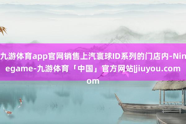 九游体育app官网销售上汽寰球ID系列的门店内-Ninegame-九游体育「中国」官方网站|jiuyou.com