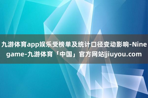 九游体育app娱乐　　受榜单及统计口径变动影响-Ninegame-九游体育「中国」官方网站|jiuyou.com