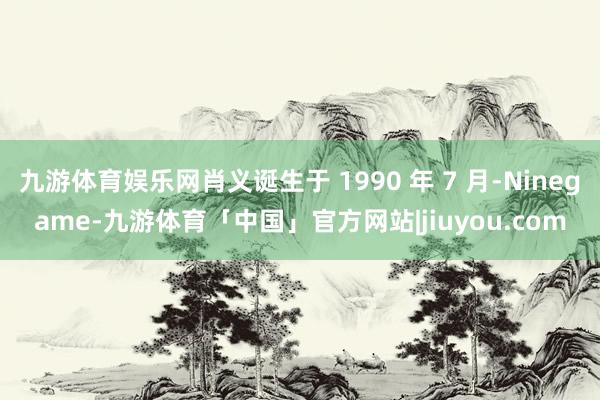 九游体育娱乐网肖义诞生于 1990 年 7 月-Ninegame-九游体育「中国」官方网站|jiuyou.com