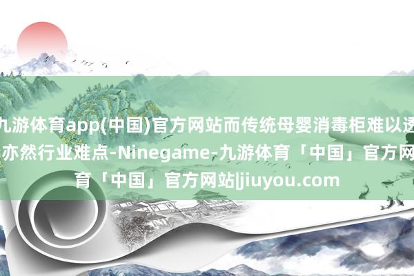 九游体育app(中国)官方网站而传统母婴消毒柜难以透澈消杀签订病毒亦然行业难点-Ninegame-九游体育「中国」官方网站|jiuyou.com