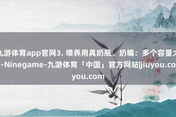 九游体育app官网3. 喂养用具奶瓶、奶嘴：多个容量大小-Ninegame-九游体育「中国」官方网站|jiuyou.com