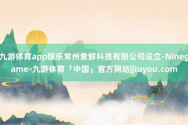 九游体育app娱乐常州象鲜科技有限公司设立-Ninegame-九游体育「中国」官方网站|jiuyou.com