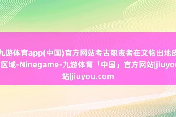 九游体育app(中国)官方网站考古职责者在文物出地皮及左近区域-Ninegame-九游体育「中国」官方网站|jiuyou.com