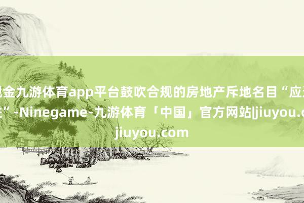 现金九游体育app平台鼓吹合规的房地产斥地名目“应进尽进”-Ninegame-九游体育「中国」官方网站|jiuyou.com