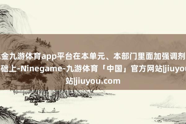 现金九游体育app平台在本单元、本部门里面加强调剂专揽的基础上-Ninegame-九游体育「中国」官方网站|jiuyou.com