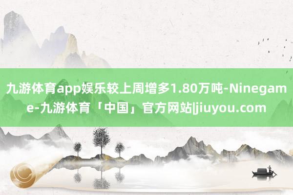 九游体育app娱乐较上周增多1.80万吨-Ninegame-九游体育「中国」官方网站|jiuyou.com