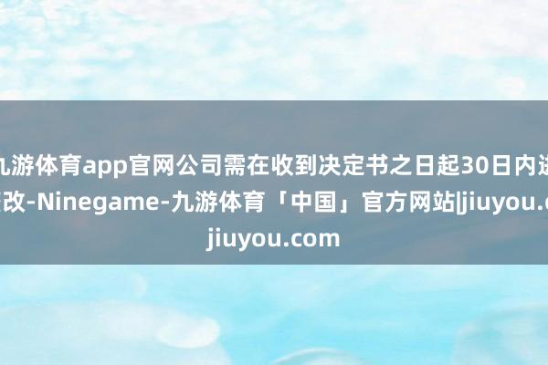 九游体育app官网公司需在收到决定书之日起30日内进行整改-Ninegame-九游体育「中国」官方网站|jiuyou.com