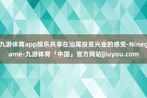 九游体育app娱乐共享在汕尾投资兴业的感受-Ninegame-九游体育「中国」官方网站|jiuyou.com