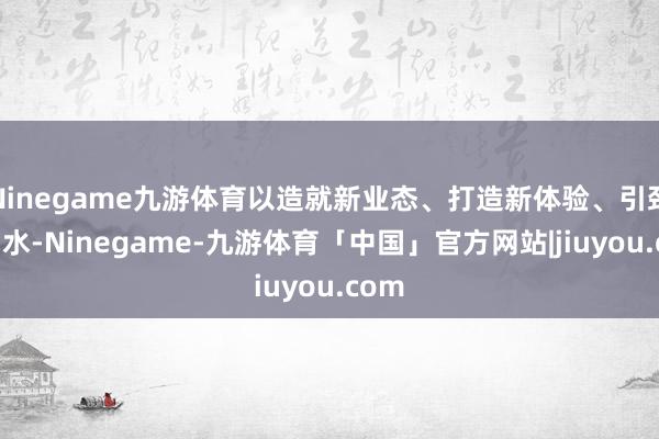 Ninegame九游体育以造就新业态、打造新体验、引颈新潮水-Ninegame-九游体育「中国」官方网站|jiuyou.com