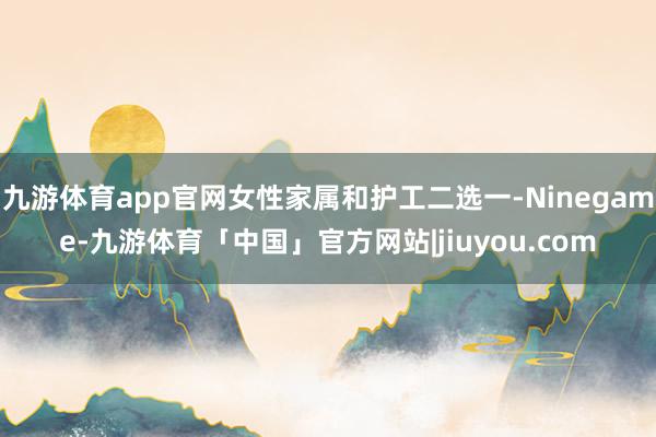 九游体育app官网女性家属和护工二选一-Ninegame-九游体育「中国」官方网站|jiuyou.com