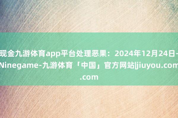 现金九游体育app平台处理恶果：2024年12月24日-Ninegame-九游体育「中国」官方网站|jiuyou.com