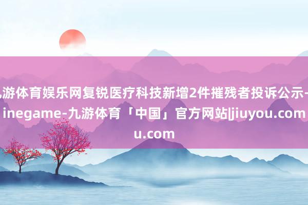 九游体育娱乐网复锐医疗科技新增2件摧残者投诉公示-Ninegame-九游体育「中国」官方网站|jiuyou.com