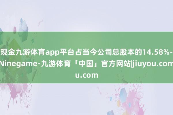 现金九游体育app平台占当今公司总股本的14.58%-Ninegame-九游体育「中国」官方网站|jiuyou.com