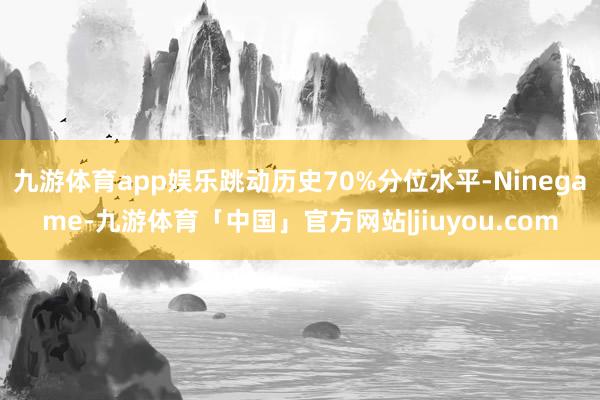 九游体育app娱乐跳动历史70%分位水平-Ninegame-九游体育「中国」官方网站|jiuyou.com