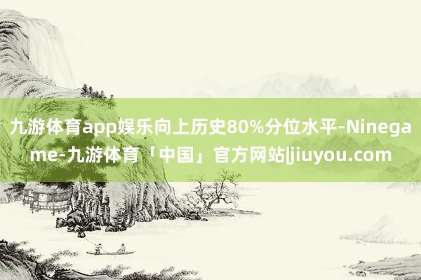 九游体育app娱乐向上历史80%分位水平-Ninegame-九游体育「中国」官方网站|jiuyou.com