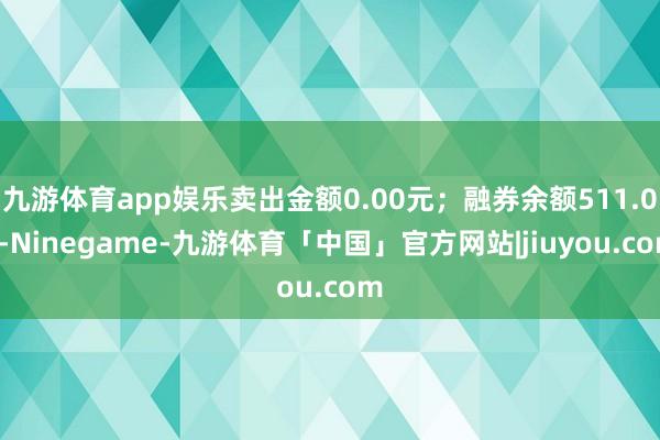 九游体育app娱乐卖出金额0.00元；融券余额511.00-Ninegame-九游体育「中国」官方网站|jiuyou.com