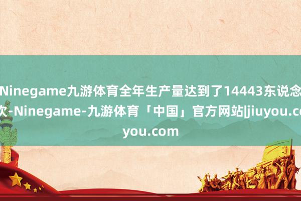 Ninegame九游体育全年生产量达到了14443东说念主次-Ninegame-九游体育「中国」官方网站|jiuyou.com