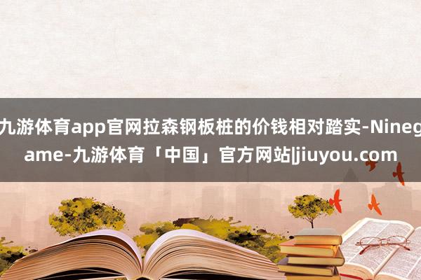 九游体育app官网拉森钢板桩的价钱相对踏实-Ninegame-九游体育「中国」官方网站|jiuyou.com