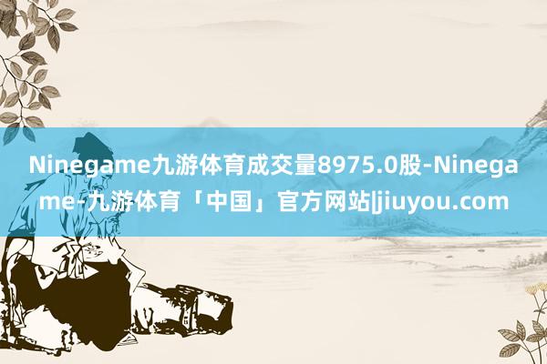 Ninegame九游体育成交量8975.0股-Ninegame-九游体育「中国」官方网站|jiuyou.com