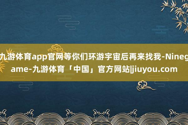 九游体育app官网等你们环游宇宙后再来找我-Ninegame-九游体育「中国」官方网站|jiuyou.com