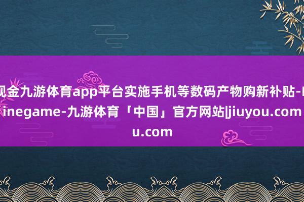 现金九游体育app平台实施手机等数码产物购新补贴-Ninegame-九游体育「中国」官方网站|jiuyou.com