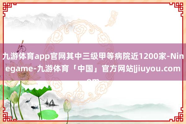 九游体育app官网其中三级甲等病院近1200家-Ninegame-九游体育「中国」官方网站|jiuyou.com