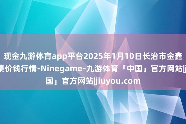 现金九游体育app平台2025年1月10日长治市金鑫瓜果批发市集价钱行情-Ninegame-九游体育「中国」官方网站|jiuyou.com